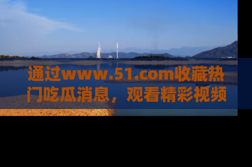 通过www.51.com收藏热门吃瓜消息，观看精彩视频与段子！