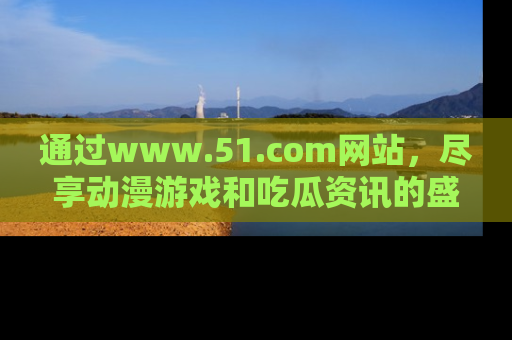 通过www.51.com网站，尽享动漫游戏和吃瓜资讯的盛宴！
