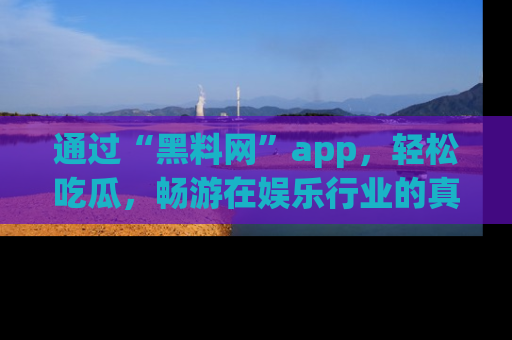 通过“黑料网”app，轻松吃瓜，畅游在娱乐行业的真实世界！