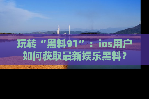 玩转“黑料91”：ios用户如何获取最新娱乐黑料？