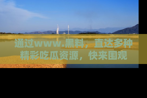 通过www.黑料，直达多种精彩吃瓜资源，快来围观