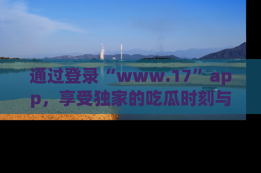 通过登录“www.17”app，享受独家的吃瓜时刻与娱乐资讯！