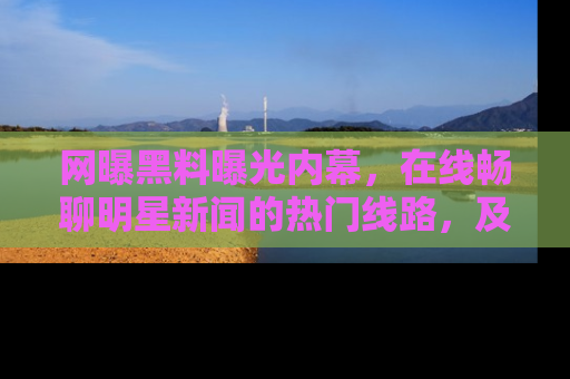 网曝黑料曝光内幕,在线畅聊明星新闻的热门线路,及时掌握最新消息!