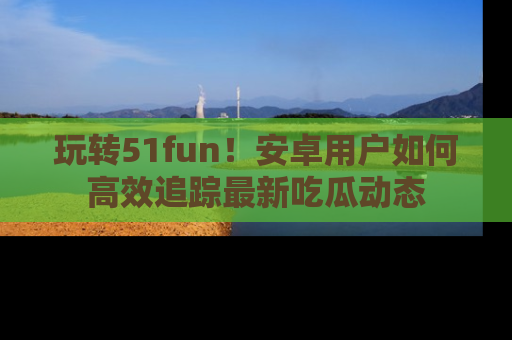 玩转51fun！安卓用户如何高效追踪最新吃瓜动态