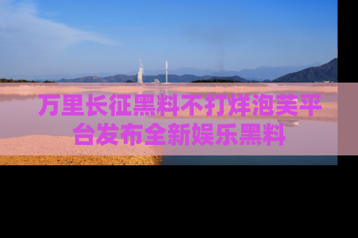 万里长征黑料不打烊泡芙平台发布全新娱乐黑料