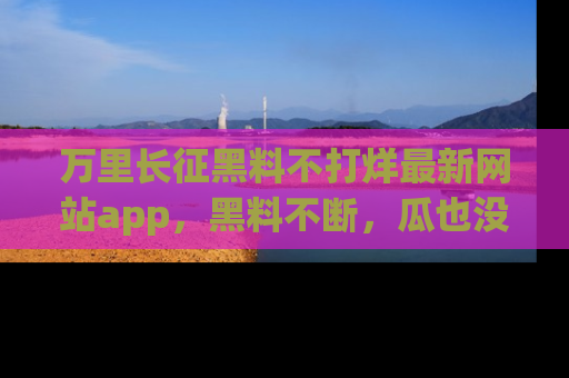 万里长征黑料不打烊最新网站app,黑料不断,瓜也没断,真香!