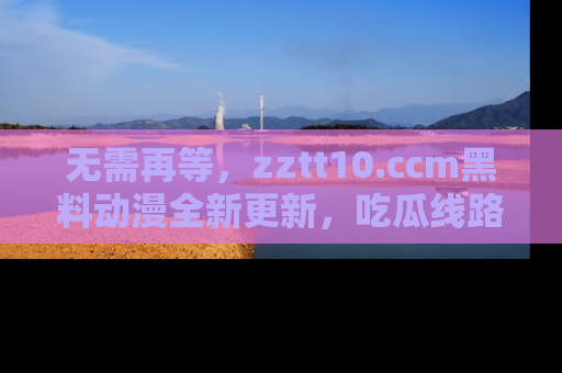 无需再等，zztt10.ccm黑料动漫全新更新，吃瓜线路佛系推荐！