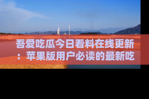 吾爱吃瓜今日看料在线更新：苹果版用户必读的最新吃瓜技巧