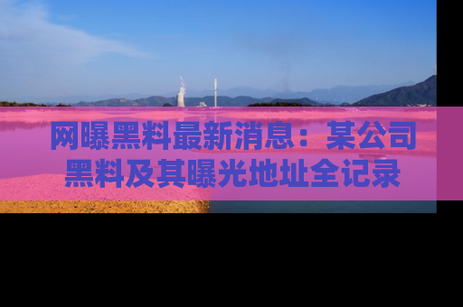 网曝黑料最新消息：某公司黑料及其曝光地址全记录