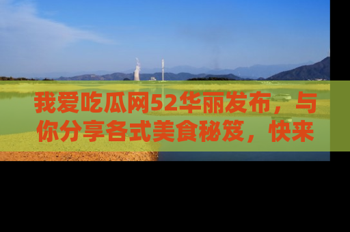 我爱吃瓜网52华丽发布，与你分享各式美食秘笈，快来加入我们的吃瓜大家庭！