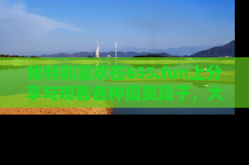 我特别喜欢在655.fun上分享与观看各种搞笑段子，大家一起来享受乐趣吧！