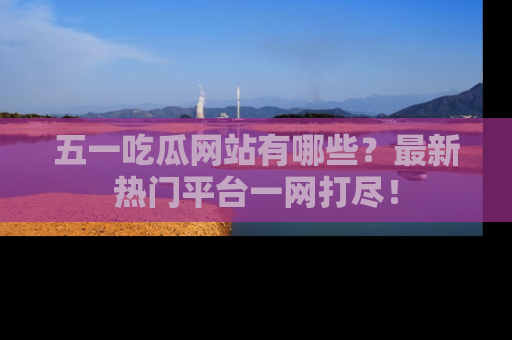 五一吃瓜网站有哪些?最新热门平台一网打尽!