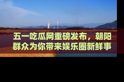 五一吃瓜网重磅发布,朝阳群众为你带来娱乐圈新鲜事!