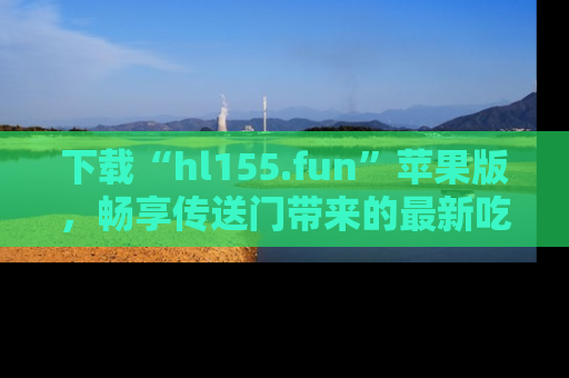 下载“hl155.fun”苹果版,畅享传送门带来的最新吃瓜资讯