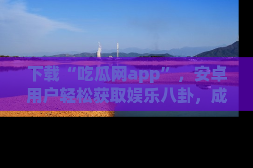 下载“吃瓜网app”，安卓用户轻松获取娱乐八卦，成为身边的知情达人！