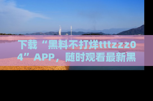 下载“黑料不打烊tttzzz04”APP，随时观看最新黑料不打烊tttzzz04在线！