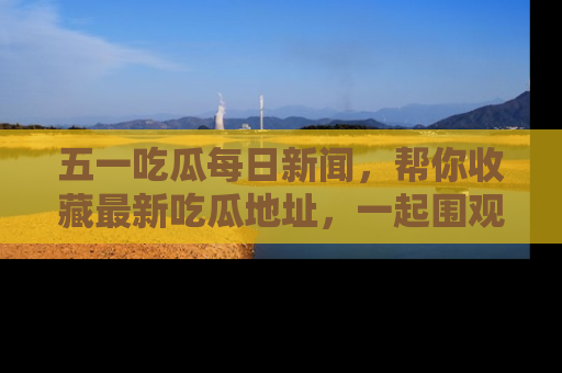 五一吃瓜每日新闻，帮你收藏最新吃瓜地址，一起围观吧！