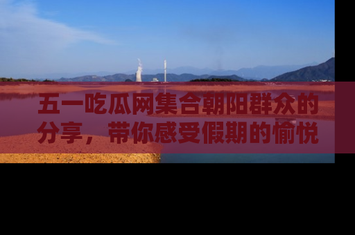五一吃瓜网集合朝阳群众的分享，带你感受假期的愉悦！