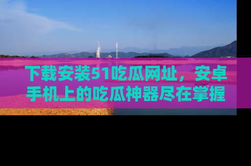 下载安装51吃瓜网址，安卓手机上的吃瓜神器尽在掌握