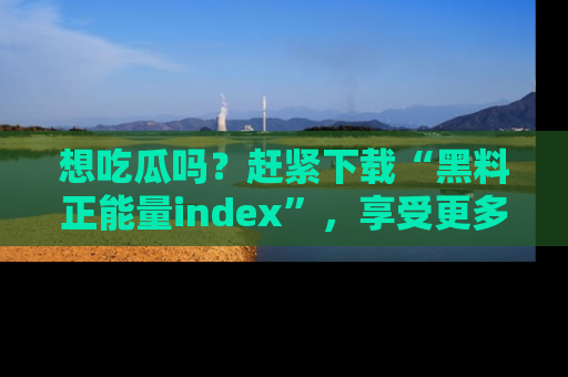 想吃瓜吗?赶紧下载“黑料正能量index”,享受更多正能量内容!