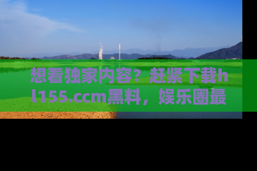 想看独家内容?赶紧下载hl155.ccm黑料,娱乐圈最劲爆的新闻一手掌握!