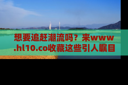 想要追赶潮流吗？来www.hl10.co收藏这些引人瞩目的新闻瞬间吧！