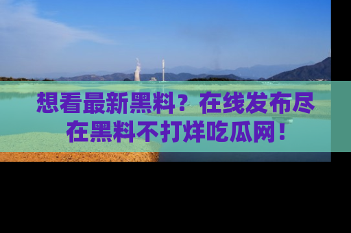 想看最新黑料？在线发布尽在黑料不打烊吃瓜网！