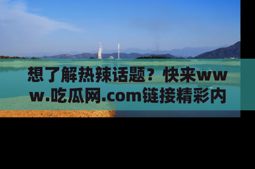 想了解热辣话题?快来www.吃瓜网.com链接精彩内容!