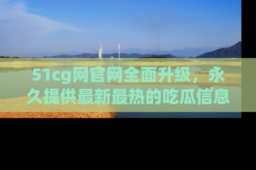 51cg网官网全面升级，永久提供最新最热的吃瓜信息，助你永远走在潮流前端！