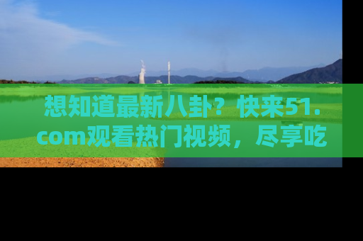 想知道最新八卦？快来51.com观看热门视频，尽享吃瓜乐趣！