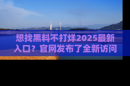 想找黑料不打烊2025最新入口？官网发布了全新访问指南！