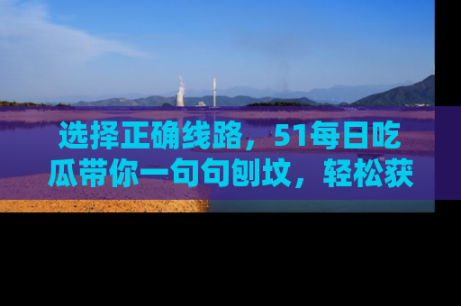 选择正确线路,51每日吃瓜带你一句句刨坟,轻松获取娱乐新资讯
