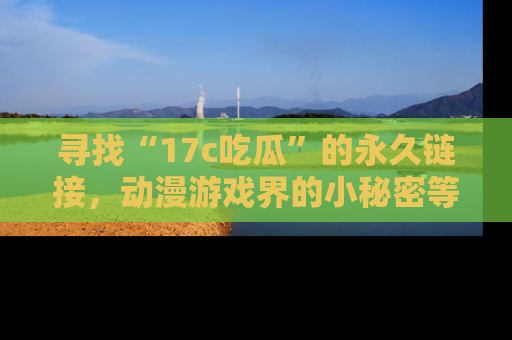 寻找“17c吃瓜”的永久链接,动漫游戏界的小秘密等你来揭秘!
