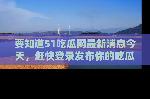 要知道51吃瓜网最新消息今天，赶快登录发布你的吃瓜体验吧！