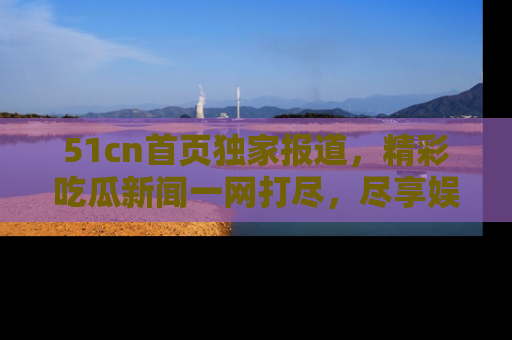 51cn首页独家报道，精彩吃瓜新闻一网打尽，尽享娱乐盛宴