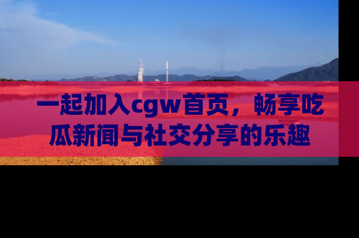 一起加入cgw首页，畅享吃瓜新闻与社交分享的乐趣