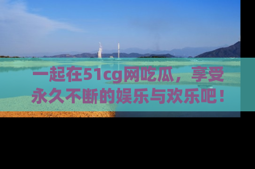 一起在51cg网吃瓜，享受永久不断的娱乐与欢乐吧！