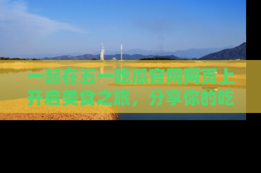 一起在五一吃瓜官网网页上开启美食之旅,分享你的吃瓜故事与精彩瞬间!