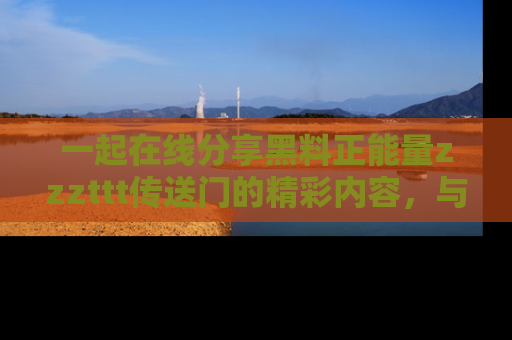 一起在线分享黑料正能量zzzttt传送门的精彩内容,与朋友互动!