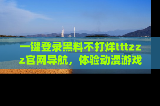 一键登录黑料不打烊tttzzz官网导航，体验动漫游戏风格黑料盛宴