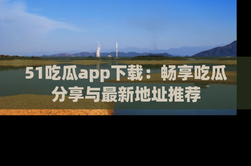 51吃瓜app下载:畅享吃瓜分享与最新地址推荐