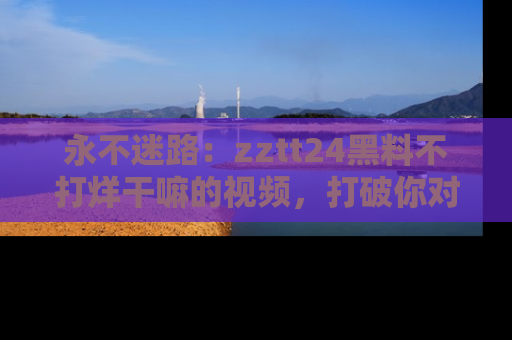 永不迷路:zztt24黑料不打烊干嘛的视频,打破你对吃瓜的固有认知!