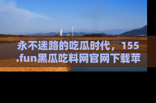 永不迷路的吃瓜时代,155.fun黑瓜吃料网官网下载苹果版陪你同行!