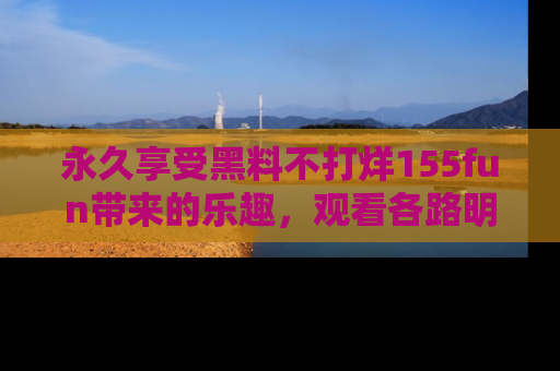 永久享受黑料不打烊155fun带来的乐趣,观看各路明星的内幕故事!