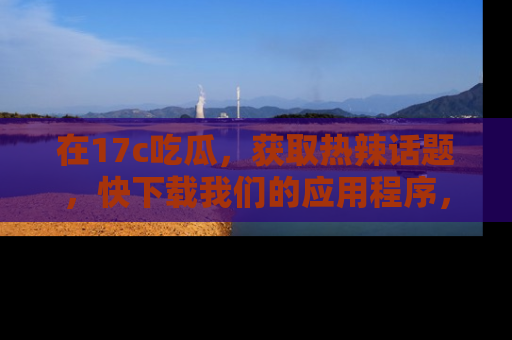 在17c吃瓜,获取热辣话题,快下载我们的应用程序,地址轻松找到!