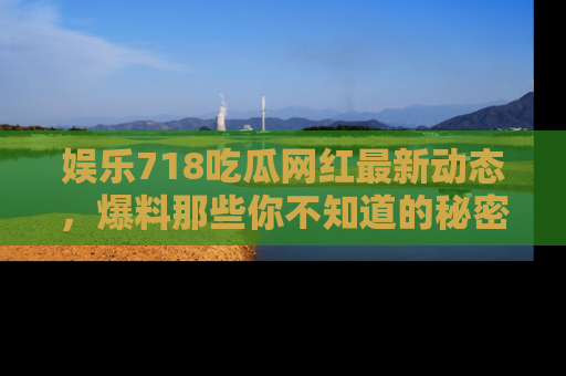 娱乐718吃瓜网红最新动态,爆料那些你不知道的秘密!