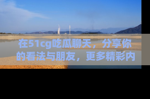 在51cg吃瓜聊天,分享你的看法与朋友,更多精彩内容请浏览网址www.51cg.com!