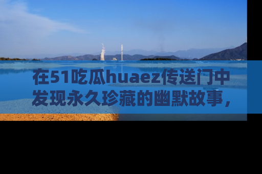 在51吃瓜huaez传送门中发现永久珍藏的幽默故事，瓜友们一起分享欢乐瞬间！