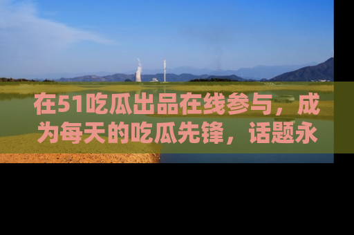 在51吃瓜出品在线参与,成为每天的吃瓜先锋,话题永不落幕!