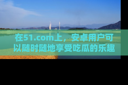 在51.com上,安卓用户可以随时随地享受吃瓜的乐趣!
